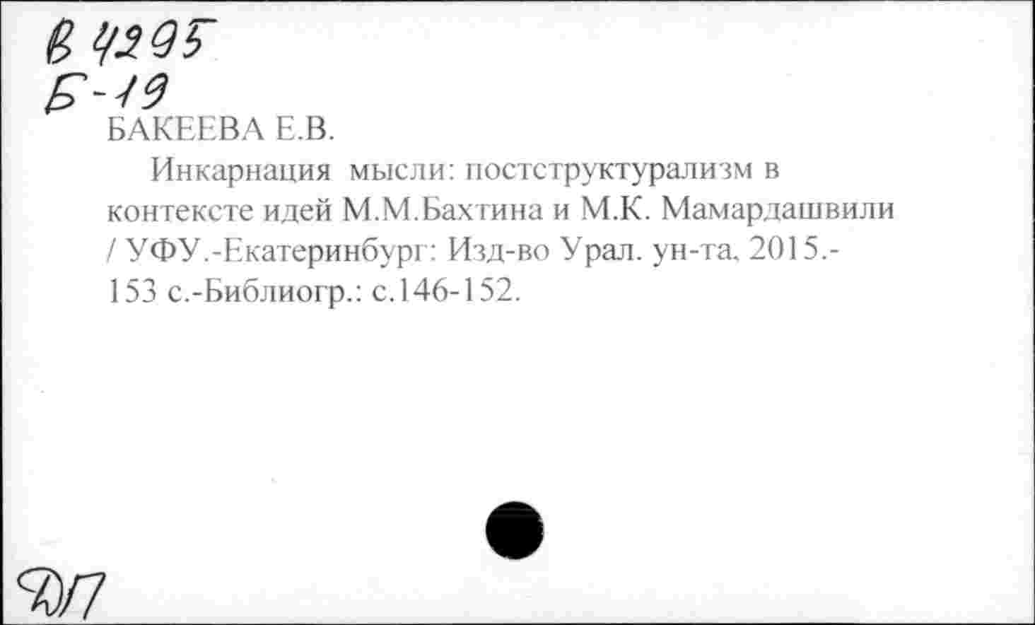 ﻿№95
БАКЕЕВА Е.В.
Инкарнация мысли: постструктурализм в контексте идей М.М.Бахтина и М.К. Мамардашвил / УФУ.-Екатеринбург: Изд-во Урал, ун-та. 2015,-153 с.-Библиогр.: с. 146-152.